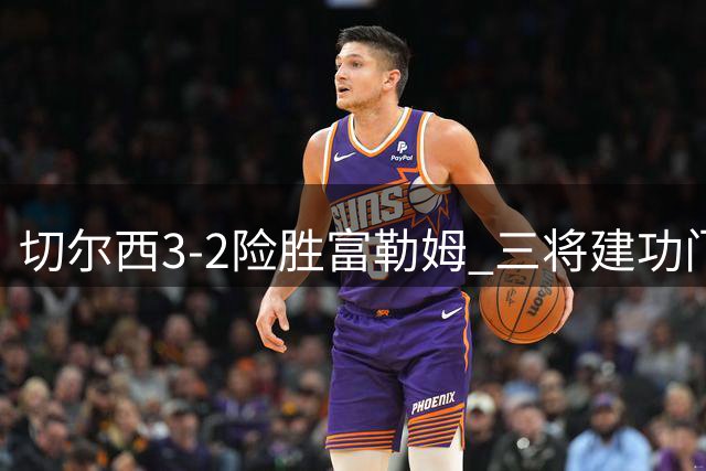 切尔西3-2险胜富勒姆 三将建功门将失误险酿苦果