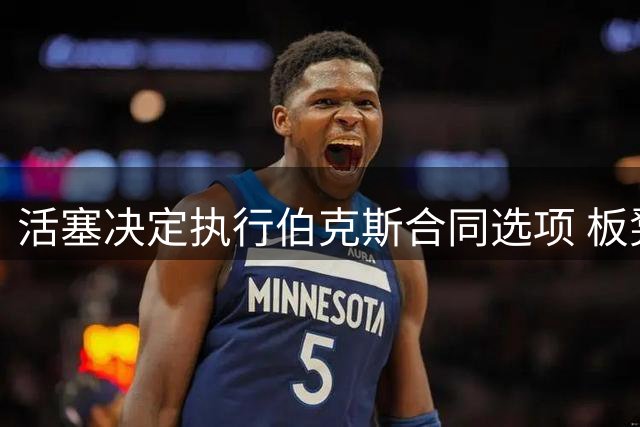 活塞决定执行伯克斯合同选项 板凳悍将有望留队