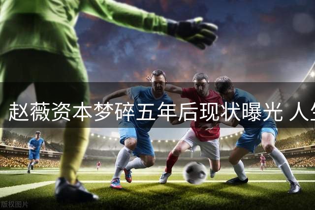 赵薇资本梦碎五年后现状曝光 人生重创难掩落寞